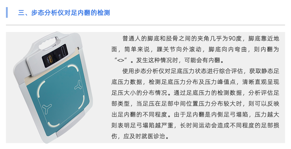 普通人的腳底和脛骨之間的夾角幾乎為90度，腳底靠近地面，簡單來說，踝關(guān)節(jié)向外滾動，腳底向內(nèi)彎曲，則內(nèi)翻為“<>”。發(fā)生這種情況時，可能會有內(nèi)翻。 使用步態(tài)分析儀對足底壓力狀態(tài)進(jìn)行綜合評估，獲取靜態(tài)足底壓力數(shù)據(jù)，檢測足底壓力分布及壓力峰值點(diǎn)，清晰直觀呈現(xiàn)足壓大小的分布情況。通過足底壓力的檢測數(shù)據(jù)，分析評估足部類型，當(dāng)足壓在足部中間位置壓力分布較大時，則可以反映出足內(nèi)翻的不同程度。由于足內(nèi)翻是內(nèi)側(cè)足弓塌陷，壓力越大則表明足弓塌陷越嚴(yán)重，長時間運(yùn)動會造成不同程度的足部損傷，應(yīng)及時就醫(yī)診治。