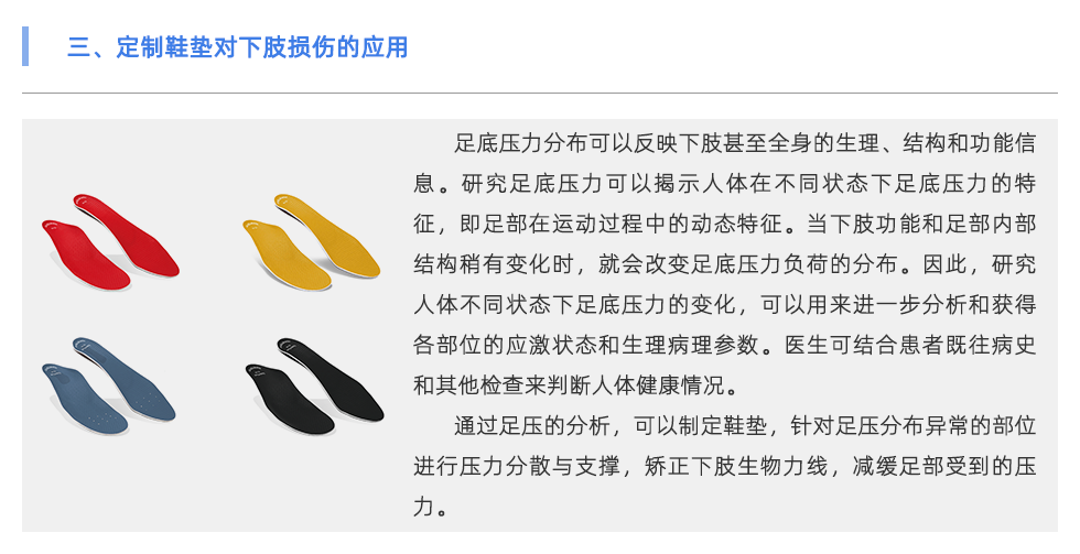 足底壓力分布可以反映下肢甚至全身的生理、結(jié)構(gòu)和功能信息。研究足底壓力可以揭示人體在不同狀態(tài)下足底壓力的特征，即足部在運(yùn)動(dòng)過(guò)程中的動(dòng)態(tài)特征。當(dāng)下肢功能和足部?jī)?nèi)部結(jié)構(gòu)稍有變化時(shí)，就會(huì)改變足底壓力負(fù)荷的分布。因此，研究人體不同狀態(tài)下足底壓力的變化，可以用來(lái)進(jìn)一步分析和獲得各部位的應(yīng)激狀態(tài)和生理病理參數(shù)。醫(yī)生可結(jié)合患者既往病史和其他檢查來(lái)判斷人體健康情況。 通過(guò)足壓的分析，可以制定鞋墊，針對(duì)足壓分布異常的部位進(jìn)行壓力分散與支撐，矯正下肢生物力線，減緩足部受到的壓力。